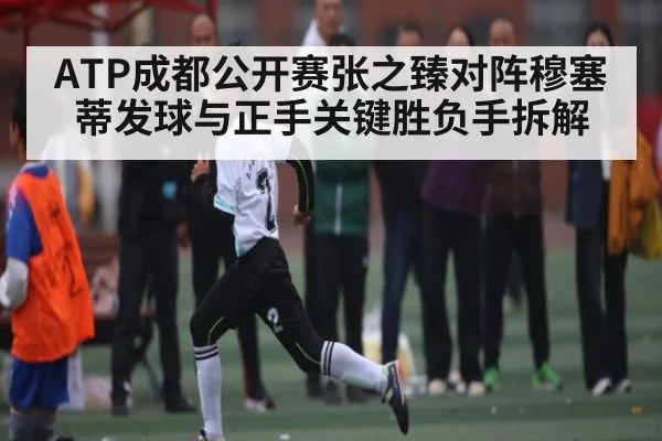 ATP成都公开赛张之臻对阵穆塞蒂发球与正手关键胜负手拆解