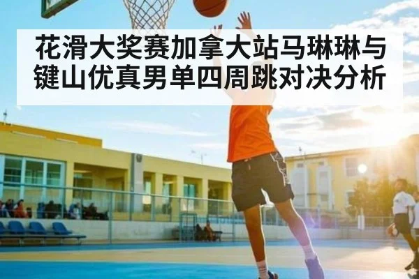 花滑大奖赛加拿大站马琳琳与键山优真男单四周跳对决分析